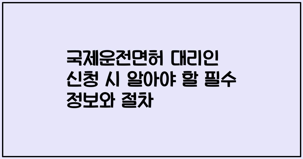 국제운전면허 대리인 신청 시 알아야 할 필수 정보와 절차