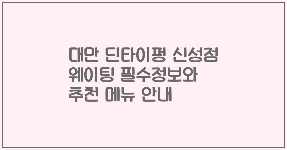 대만 딘타이펑 신성점 웨이팅 필수정보와 추천 메뉴 안내