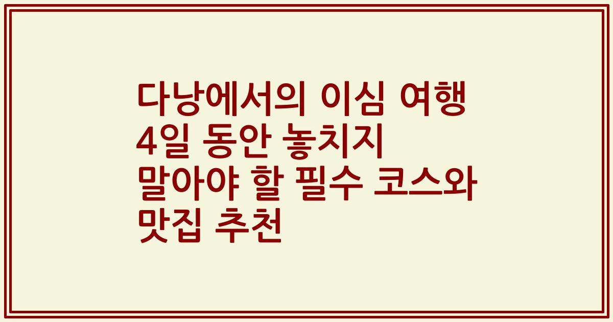 다낭에서의 이심 여행 4일 동안 놓치지 말아야 할 필수 코스와 맛집 추천
